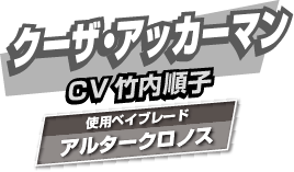 クーザ・アッカーマン CV:竹内順子 使用ベイブレード:アルタークロノス