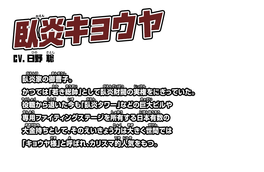 臥炎キョウヤ cv.日野 聡 臥炎家の御曹子。かつては「若き総帥」として臥炎財閥の実権をにぎっていた。役職から退いた今も「臥炎タワー」などの巨大ビルや専用ファイティングステージを所有する日本有数の大金持ちとして、そのえいきょう力は大きく世間では「キョウヤ様」と呼ばれ、カリスマ的人気をもつ。