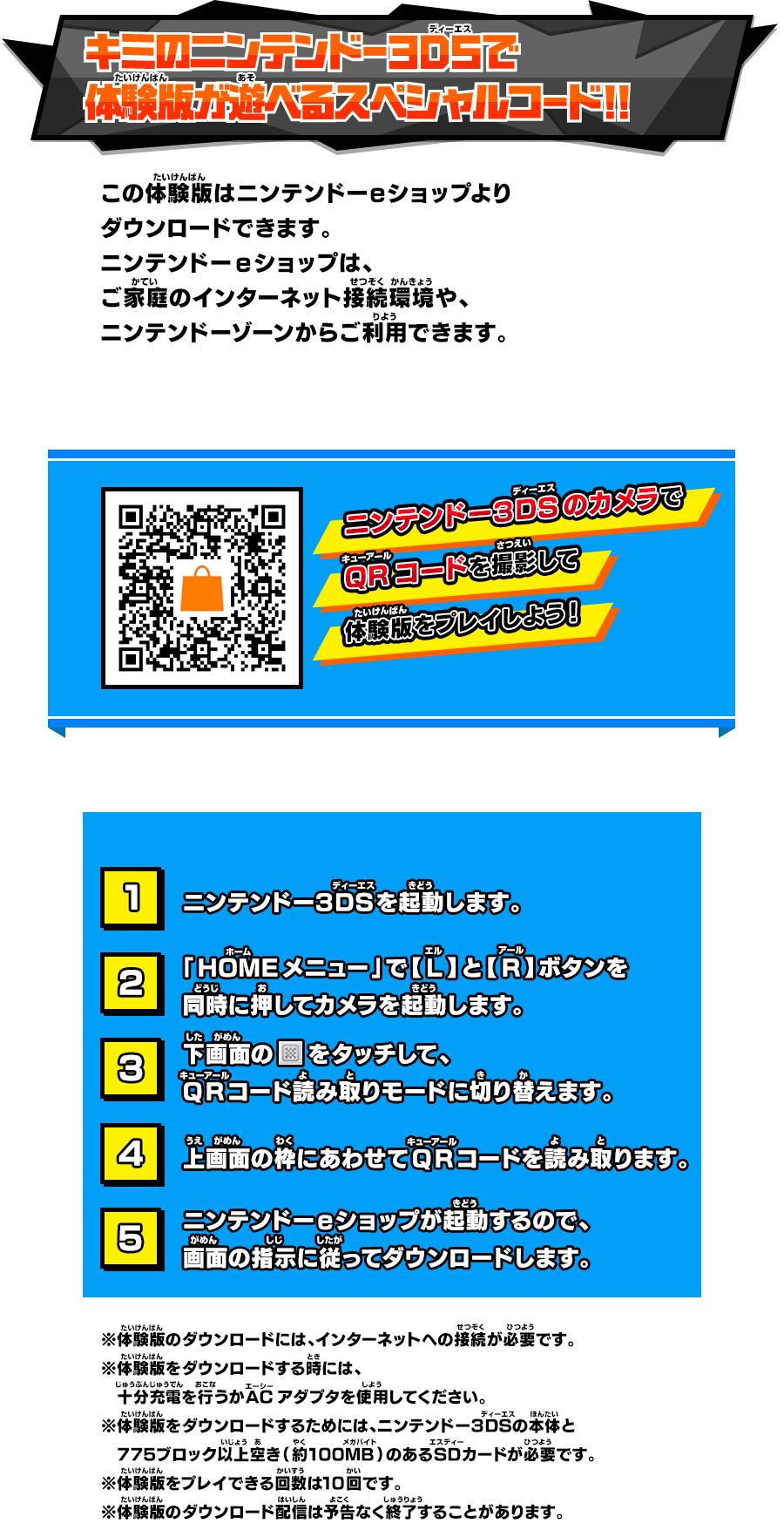 キミのニンテンドー3DSで体験版が遊べるスペシャルコード！！ この体験版はニンテンドーeショップよりダウンロードできます。ニンテンドーeショップは、ご家庭のインターネット接続環境や、ニンテンドーゾーンからご利用できます。 ニンテンドー３DSのカメラでQRコードを撮影して体験版をプレイしよう！ ニンテンドー３DSを起動します。「HOMEメニュー」で【L】と【R】ボタンを同時に押してカメラを起動します。下画面のをタッチして、 QRコード読み取りモードに切り替えます。上画面の枠にあわせてQRコードを読み取ります。ニンテンドーeショップが起動するので、画面の指示に従ってダウンロードします。 ※体験版のダウンロードには、インターネットへの接続が必要です。 ※体験版をダウンロードする時には、 十分充電を行うかACアダプタを使用してください。 ※体験版をダウンロードするためには、ニンテンドー３DSの本体と 775ブロック以上空き（約100MB）のあるSDカードが必要です。 ※体験版をプレイできる回数は10回です。 ※体験版のダウンロード配信は予告なく終了することがあります。