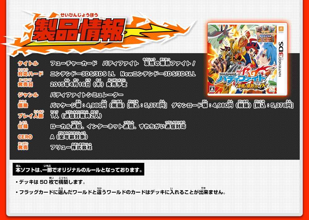 製品情報 タイトル フューチャーカード　バディファイト　友情の爆熱ファイト！ 対応ハード ニンテンドー3DS/3DS LL　Newニンテンドー3DS/3DSLL 発売日 2015年4月16日（木）発売予定 ジャンル バディファイトシミュレーター 価格 パッケージ版：4,980円（税抜）[税込：5,378円]　ダウンロード版：4,980円（税抜）[税込：5,378円]プレイ人数 1人（通信対戦時2人） 仕様 ローカル通信、インターネット通信、すれちがい通信対応 CERO A（全年齢対象） 発売 フリュー株式会社