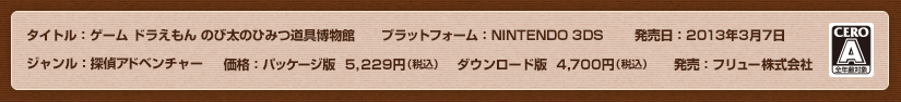 タイトル：ゲーム ドラえもん のび太のひみつ道具博物館（ミュージアム）/ プラットフォーム：NINTENDO 3DS / 発売日：2013年3月7日 / ジャンル：探偵アドベンチャー / 価格：5,229円（本体価格4,980円） / 発売：フリュー株式会社 / CERO：A（全年齢対象）