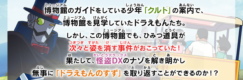 博物館のガイドをしている少年「クルト」の案内で、博物館を見学していたドラえもんたち。しかし、この博物館でも、ひみつ道具が次々と姿を消す事件がおこっていた！果たして、怪盗DXのナゾを解き明かし、無事に「ドラえもんのすず」を取り返すことができるのか！？