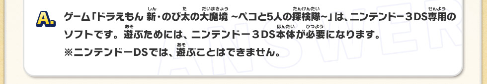 A：ゲーム「ドラえもん 新・のび太の大魔境～ペコと5人の探検隊～」は、ニンテンドー３DS専用のソフトです。遊ぶためには、ニンテンドー３DS本体が必要になります。※ニンテンドーDSでは、遊ぶことはできません。