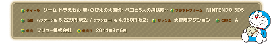 タイトル/ゲーム ドラえもん 新・のび太の大魔境～ペコと5人の探検隊～｜プラットフォーム/NINTENDO 3DS｜価格/パッケージ版 5,229円(税込) / ダウンロード版 4,980円(税込)｜ジャンル/大冒険アクション｜CERO/A｜発売/フリュー株式会社｜発売日/2014年3月6日