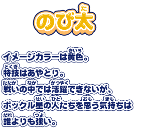 【のび太】イメージカラーは黄色。特技はあやとり。戦いの中では活躍できないが、ポックル星の人たちを思う気持ちは誰よりも強い。