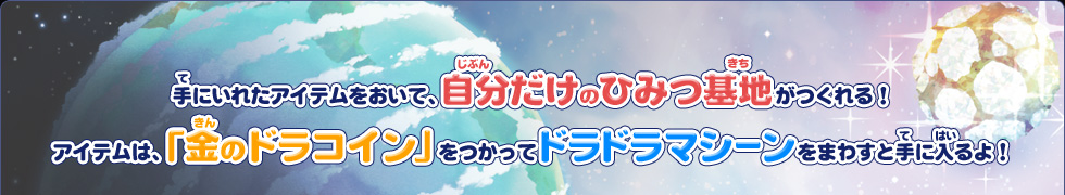 手にいれたアイテムをおいて、自分だけのひみつ基地がつくれる！アイテムは「金のドラコイン」をつかってドラドラマシーンをまわすと手に入るよ！