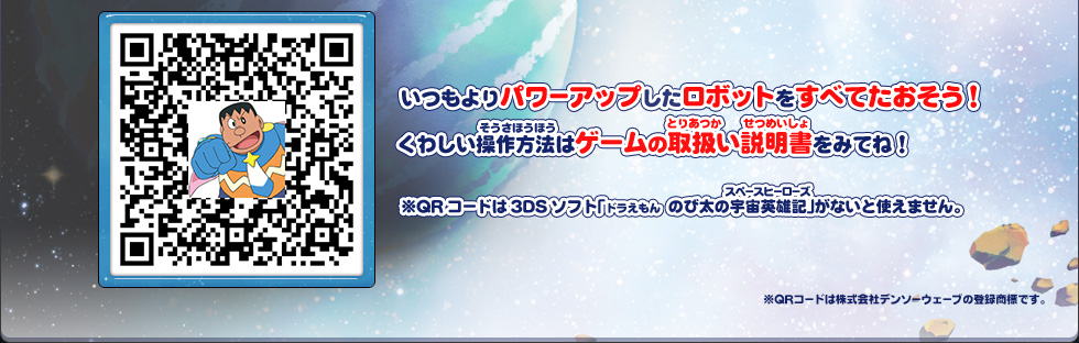 いつもよりパワーアップしたロボットをすべてたおそう！くわしい操作方法はゲームの取扱い説明書をみてね！ ※QRコードは3DSソフト「ドラえもん　のび太の宇宙英雄記(スペースヒーローズ)」がないと使えません。 ※QRコードは株式会社デンソーウェーブの登録商標です。