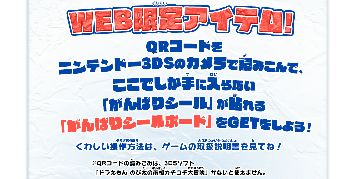 WEB限定アイテム! QRコードをニンテンドー3DSのカメラで読みこんで、ここでしか手に入らない「がんばりシール」が貼れる「がんばりシールボード」をGETをしよう！ くわしい操作方法は、ゲームの取扱説明書を見てね！ ※QRコードの読みこみは、3DSソフト「ドラえもん のび太の南極カチコチ大冒険」がないと使えません。