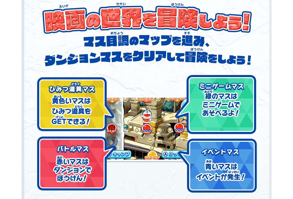 映画の世界を冒険しよう! マス目調のマップを進み、ダンジョンマスをクリアして冒険をしよう！ ひみつ道具マス 黄色いマスはひみつ道具をGETできる！ ミニゲームマス 緑のマスはミニゲームであそべるよ！ バトルマス 赤いマスはダンジョンでぼうけん！ イベントマス 青いマスはイベントが発生！