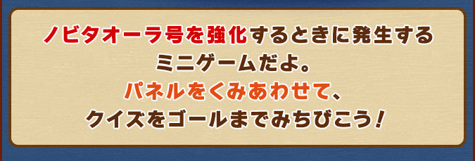 ノビタオーラ号を強化するときに発生するミニゲームだよ。パネルをくみあわせて、クイズをゴールまでみちびこう！