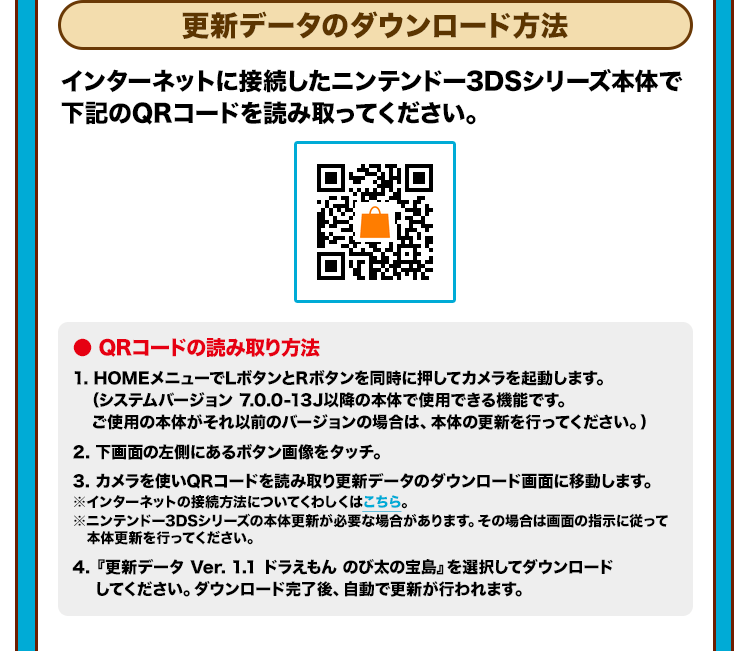 更新データのダウンロード方法 インターネットに接続したニンテンドー3DSシリーズ本体で下記のQRコードを読み取ってください。 ● QRコードの読み取り方法 1. HOMEメニューでLボタンとRボタンを同時に押してカメラを起動します。（システムバージョン 7.0.0-13J以降の本体で使用できる機能です。ご使用の本体がそれ以前のバージョンの場合は、本体の更新を行ってください。） 2. 下画面の左側にあるボタン画像をタッチ。 3. カメラを使いQRコードを読み取り更新データのダウンロード画面に移動します。※インターネットの接続方法についてくわしくはこちら。※ニンテンドー3DSシリーズの本体更新が必要な場合があります。その場合は画面の指示に従って本体更新を行ってください。