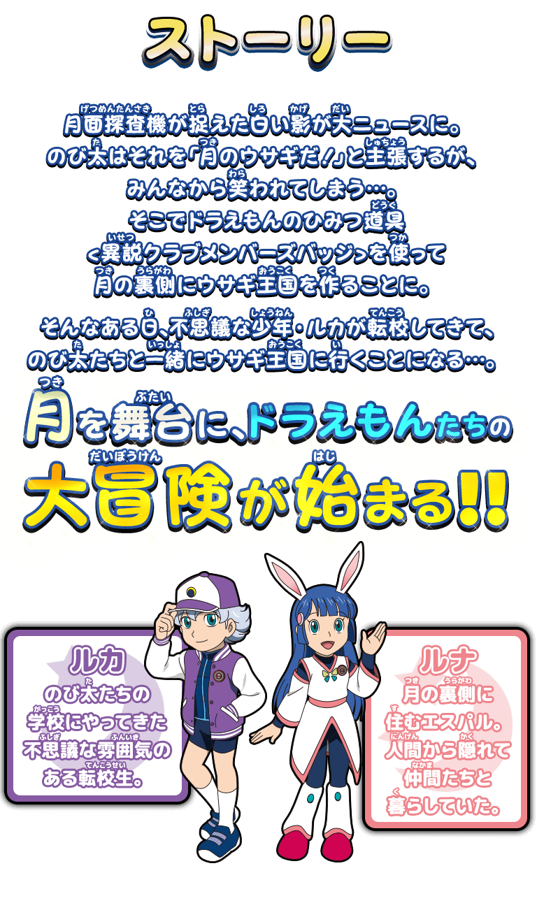 ストーリー：月面探査機が捉えた白い影が大ニュースに。のび太はそれを「月のウサギだ！」と主張するが、みんなから笑われてしまう…。そこでドラえもんのひみつ道具<異説クラブメンバーズバッジ>を使って月の裏側にウサギ王国を作ることに。そんなある日、不思議な少年・ルカが転校してきて、のび太たちと一緒にウサギ王国に行くことになる…。月を舞台に、ドラえもんたちの大冒険が始まる！！　ルカ/のび太たちの学校にやってきた不思議な雰囲気のある転校生。　ルナ/月の裏側に住むエスパル。人間から隠れて仲間たちと暮らしていた。