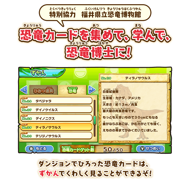 特別協力  福井県立恐竜博物館 恐竜カードを集めて、学んで、
恐竜博士に! ダンジョンでひろった恐竜カードは、ずかんでくわしく見ることができるぞ!