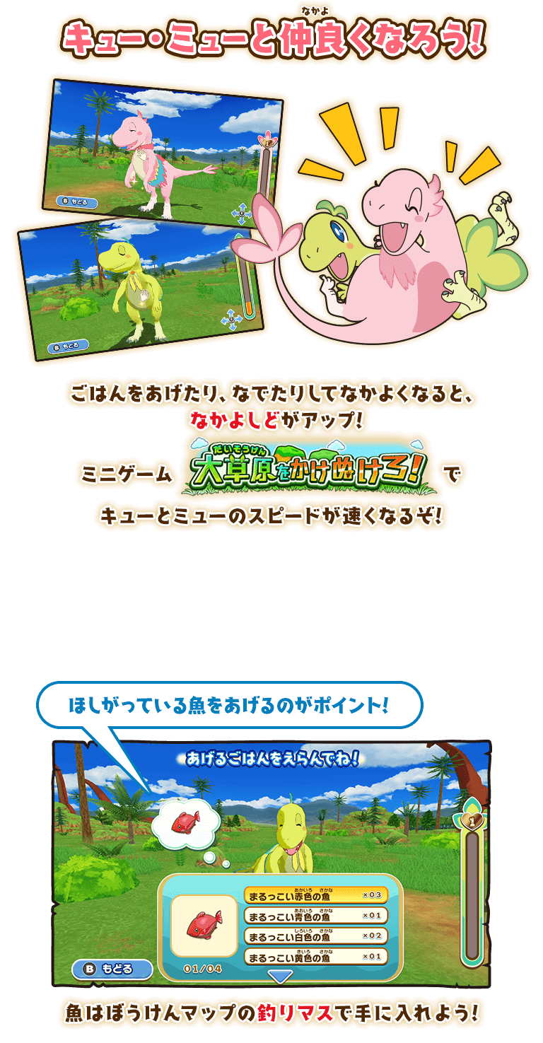 キュー・ミューと仲良くなろう! ごはんをあげたり、なでたりしてなかよくなると、
なかよしどがアップ! ミニゲーム大草原をかけぬけろ！でキューとミューのスピードが速くなるぞ! ほしがっている魚をあげるのがポイント! 魚はぼうけんマップの釣りマスで手に入れよう!