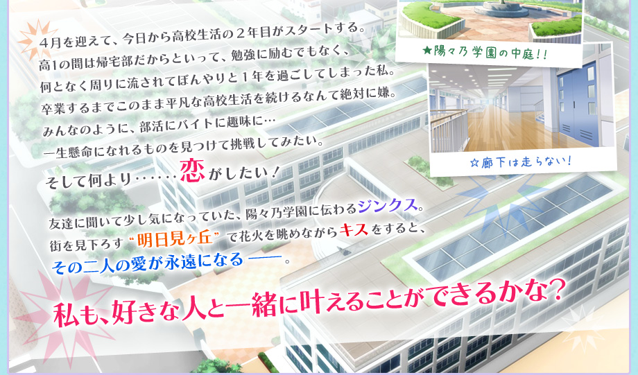 ４月を迎えて、今日から高校生活の２年目がスタートする。高1の間は帰宅部だからといって、勉強に励むでもなく、何となく周りに流されてぼんやりと１年を過ごしてしまった私。卒業するまでこのまま平凡な高校生活を続けるなんて絶対に嫌。みんなのように、部活にバイトに趣味に…一生懸命になれるものを見つけて挑戦してみたい。そして何より‥‥‥恋がしたい！友達に聞いて少し気になっていた、陽々乃学園に伝わるジンクス。街を見下ろす“明日見ヶ丘”で花火を眺めながらキスをすると、その二人の愛が永遠になる−−−。私も、好きな人と一緒に叶えることができるかな？