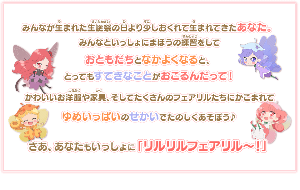 みんなが生まれた生誕祭の日より少しおくれて生まれてきたあなた。フェアリルゴールによると、みんなといっしょにまほうの練習をしておともだちとなかよくなると、とってもすてきなことがおこるんだって！かわいいお洋服や家具、そしてたくさんのフェアリルたちにかこまれてゆめいっぱいのせかいでたのしくあそぼう♪ / さあ、あなたもいっしょに「リルリルフェアリル〜！」