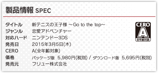 ■タイトル：新テニスの王子様～Go to the top～■ジャンル：恋愛アドベンチャー■対応ハード：ニンテンドー3DS■発売日：2015年3月5日（木）■CERO：審査予定■価格：パッケージ版5,980円（税別）ダウンロード版5,695円（税別）■発売元：フリュー株式会社