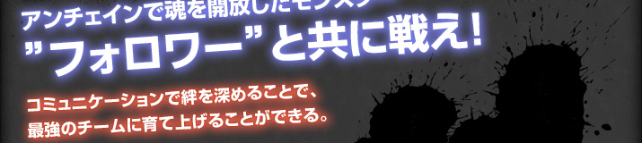 アンチェインで魂を解放したモンスター―”フォロワー”と共に戦え！コミュニケーションで絆を深めることで、最強のチームに育て上げることができる。