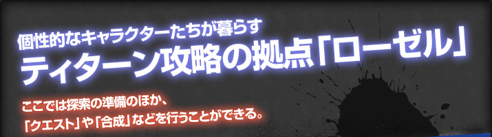 個性的なキャラクターたちが暮らすティターン攻略の拠点「ローゼル」ここでは探索の準備のほか、「クエスト」や「合成」などを行うことができる。