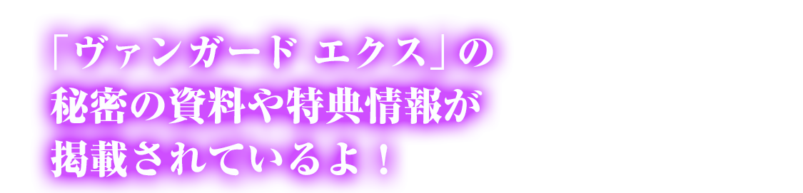 「ヴァンガード エクス」の秘密の資料や特典情報が掲載されているよ！