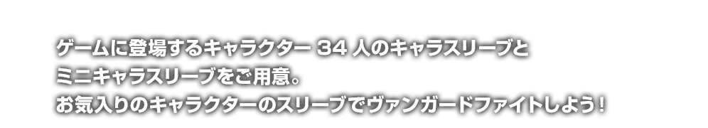 ゲームに登場するキャラクター34人のキャラスリーブとミニキャラスリーブをご用意。お気入りのキャラクターのスリーブでヴァンガードファイトしよう！