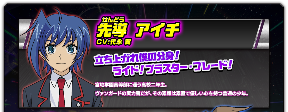 先導 アイチ／CV:代永 翼／宮地学園高等部に通う高校二年生。ヴァンガードの実力者だが、その素顔は素直で優しい心を持つ普通の少年。／立ち上がれ僕の分身！ライド！ブラスター・ブレード！