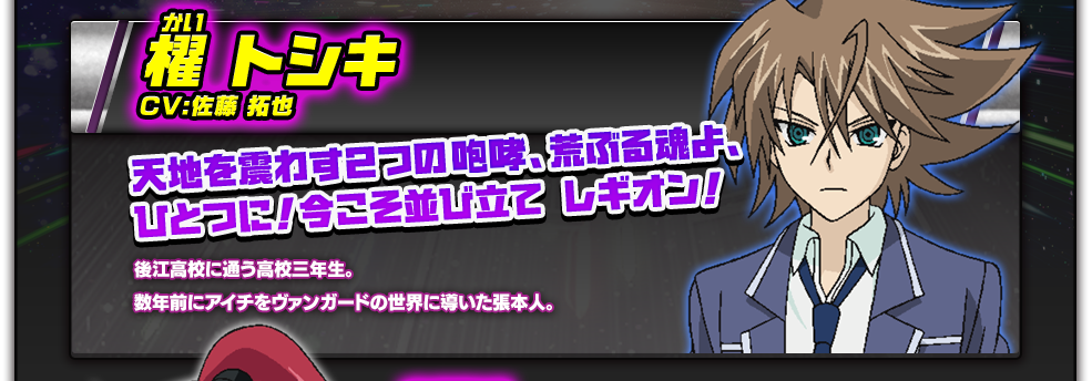 櫂 トシキ／CV:佐藤 拓也／後江高校に通う高校三年生。数年前にアイチをヴァンガードの世界に導いた張本人。／天地を震わす２つの咆哮、荒ぶる魂よ、ひとつに！今こそ並び立て レギオン！