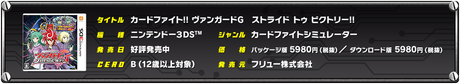 タイトル カードファイト!! ヴァンガードG　ストライド トゥ ビクトリー!!／機種 ニンテンドー3DS／ジャンル カードファイトシミュレーター／発売日 好評発売中／価格 パッケージ版：5980円（税抜） ダウンロード版：5980円（税抜）／CERO B（12歳以上対象）／発売元 フリュー株式会社