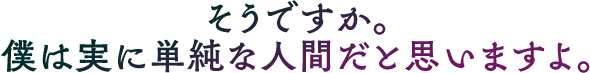 そうですか。僕は実に単純な人間だと思いますよ。