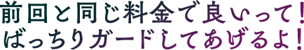 前回と同じ料金で良いって！ばっちりガードしてあげるよ！