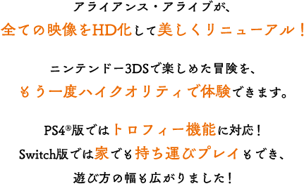 アライアンス・アライブが、全ての映像をHD化して美しくリニューアル！ニンテンドー3DSで楽しめた冒険を、もう一度ハイクオリティで体験できます。PS4版ではトロフィー機能に対応！Switch版では家でも持ち運びプレイもでき、遊び方の幅も広がりました！