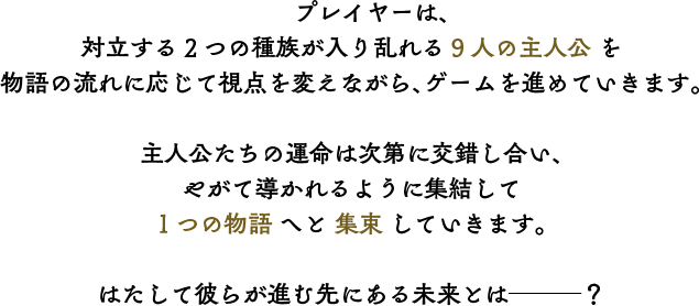 プレイヤーは、対立する2つの種族が入り乱れる9人の主人公 を物語の流れに応じて視点を変えながら、ゲームを進めていきます。主人公たちの運命は次第に交錯し合い、やがて導かれるように集結して1つの物語へと収束していきます。はたして彼らが進む先にある未来とは───？