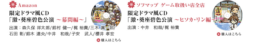 ・Amazon 限定ドラマ風CD「激・葵座碧色公演 ～幕間編～」 出演：森久保 祥太郎/鈴村 健一/梶 裕貴/三木 眞一郎/ 石田 彰/鈴木 達央/中井　和哉/子安　武人/櫻井 孝宏  ・ソフマップ ゲーム取扱い店全店 限定ドラマ風CD 「激・葵座碧色公演 ～ヒソカ・リン編～」 出演：中井　和哉/梶 裕貴