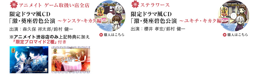 ・アニメイト ゲーム取扱い店全店 限定ドラマ風CD「激・葵座碧色公演 ～ケンスケ・キカク編～」 出演：森久保 祥太郎/鈴村 健一  ・ステラワース 限定ドラマ風CD「激・葵座碧色公演 ～ユキチ・キカク編～」 出演：櫻井 孝宏/鈴村 健一