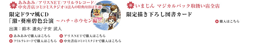 ・あみあみ/アリスNET/フリルラレコード/中央書店コミコミスタジオ（4法人の特典内容は共通） 限定ドラマ風CD「激・葵座碧色公演 ～ハチ・ホウセン編～」 出演：鈴木 達央/子安 武人  ・いまじん マジカルパック取扱い店全店 限定描き下ろし図書カード 