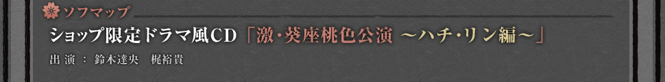 ソフマップ・・・ショップ限定ドラマ風CD「激・葵座桃色公演～ハチ・リン編～」
出演：鈴木達央　梶裕貴