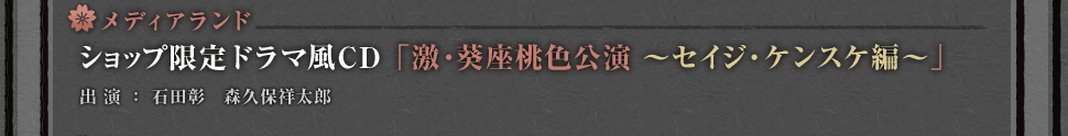 メディアランド・・・ショップ限定ドラマ風CD「激・葵座桃色公演～セイジ・ ケンスケ編～」
出演：石田彰　森久保祥太郎