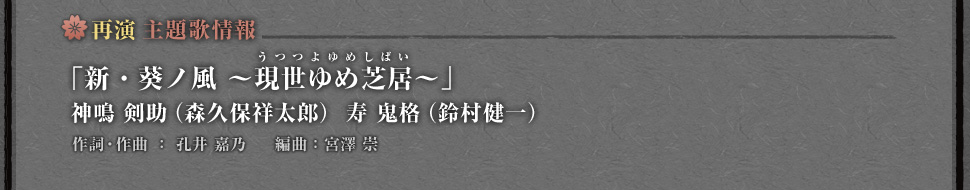 再演 主題歌情報「新・葵ノ風 ～現世ゆめ芝居（うつつよゆめしばい）～」神鳴 剣助（森久保祥太郎）寿 鬼格（鈴村健一）作詞・作曲 ： 孔井 嘉乃　編曲：宮澤 崇