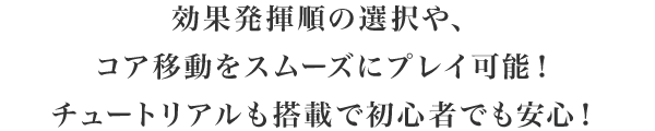 効果発揮順の選択や、コア移動をスムーズにプレイ可能！チュートリアルも搭載で初心者でも安心！