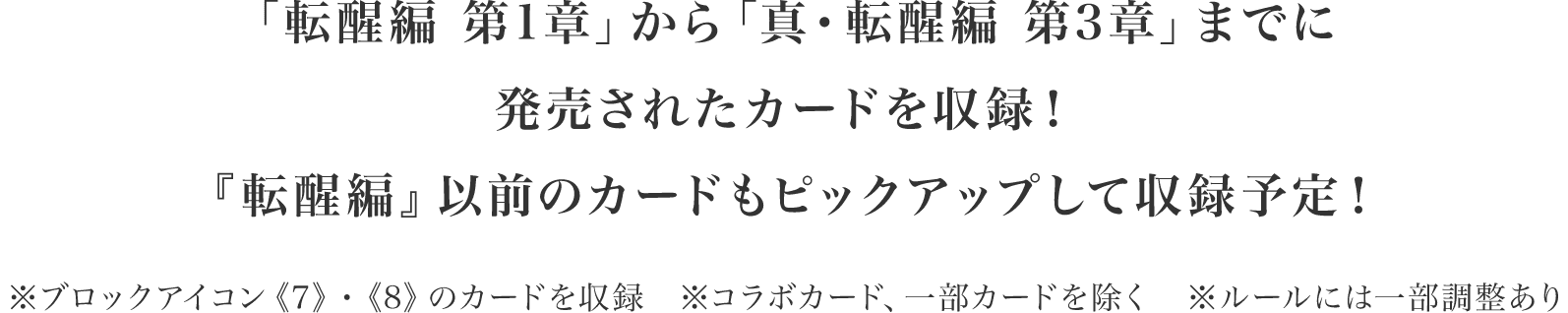 「転醒編 第1章」から「真・転醒編 第3章」までに発売されたカードを収録！『転醒編』以前のカードもピックアップして収録予定！※ブロックアイコン《7》・《8》のカードを収録　※コラボカード、一部カードを除く※ルールには一部調整あり