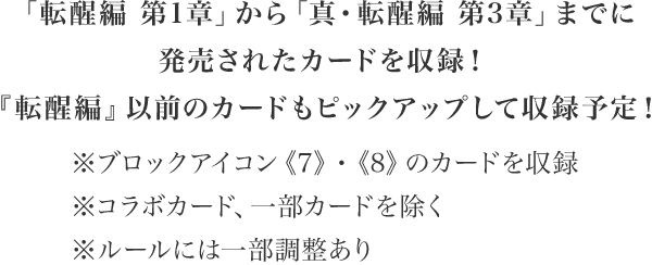 「転醒編 第1章」から「真・転醒編 第3章」までに発売されたカードを収録！『転醒編』以前のカードもピックアップして収録予定！※ブロックアイコン《7》・《8》のカードを収録　※コラボカード、一部カードを除く※ルールには一部調整あり