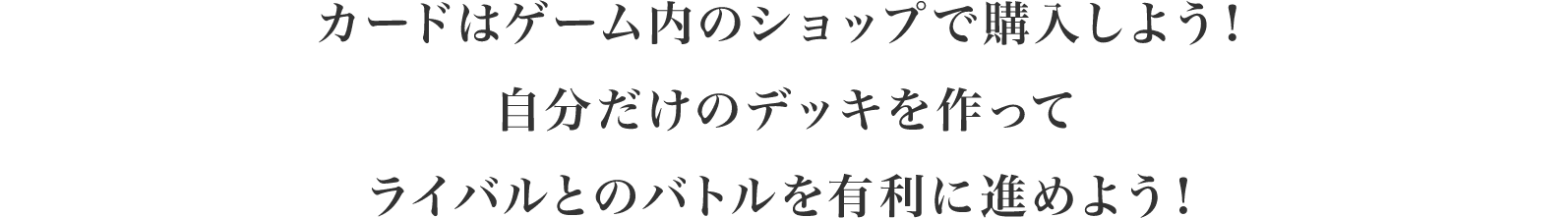 カードはゲーム内のショップで購入しよう！自分だけのデッキを作ってライバルとのバトルを有利に進めよう！