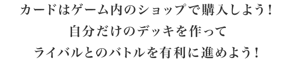 カードはゲーム内のショップで購入しよう！自分だけのデッキを作ってライバルとのバトルを有利に進めよう！