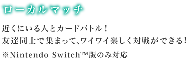 近くにいる人とカードバトル！友達同時で集まって、ワイワイ楽しく対戦ができる！※Nintendo Switch™版のみ対応