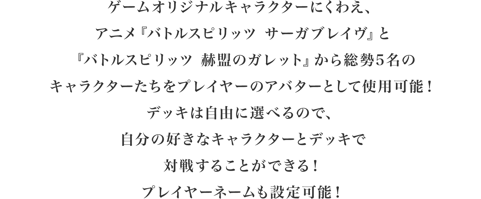 ゲームオリジナルキャラクターにくわえ、アニメ「バトルスピリッツサーガブレイブ」と「バトルスピリッツ赫盟のガレット」から総勢5名のキャラクターたちをアバターとして使用可能！デッキは自由に選べるので、自分の好きなキャラクターとデッキで対戦プレイをすることができる！プレイヤーネームも設定可能！