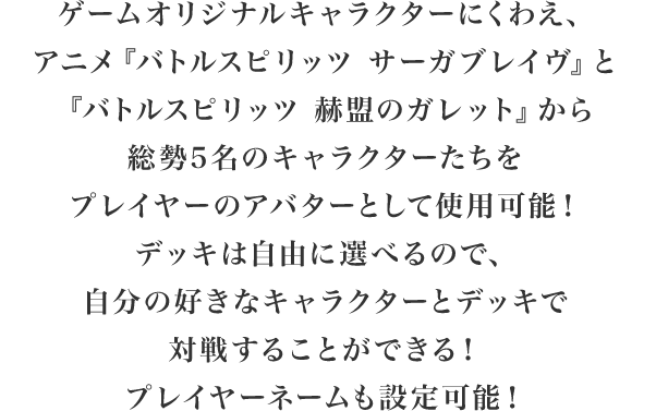 ゲームオリジナルキャラクターにくわえ、アニメ「バトルスピリッツサーガブレイブ」と「バトルスピリッツ赫盟のガレット」から総勢5名のキャラクターたちをアバターとして使用可能！デッキは自由に選べるので、自分の好きなキャラクターとデッキで対戦プレイをすることができる！プレイヤーネームも設定可能！