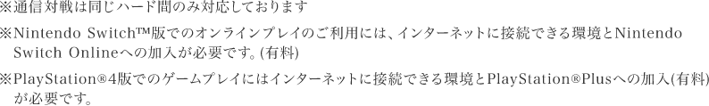 ※通信対戦は同じハード間のみ対応しております※Nintendo Switch™版でのオンラインプレイのご利用には、インターネットに接続できる環境とNintendo Switch Onlineへの加入が必要です。（有料）※PlayStation🄬４版でのゲームプレイにはインターネットに接続できる環境とPlayStation🄬Plusへの加入（有料）が必要です。