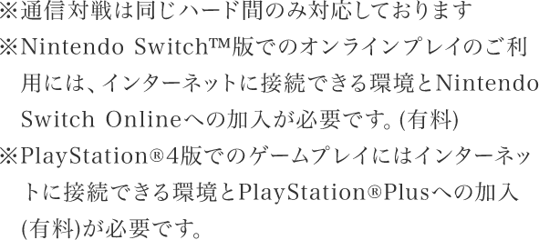 ※通信対戦は同じハード間のみ対応しております※Nintendo Switch™版でのオンラインプレイのご利用には、インターネットに接続できる環境とNintendo Switch Onlineへの加入が必要です。（有料）※PlayStation🄬４版でのゲームプレイにはインターネットに接続できる環境とPlayStation🄬Plusへの加入（有料）が必要です。