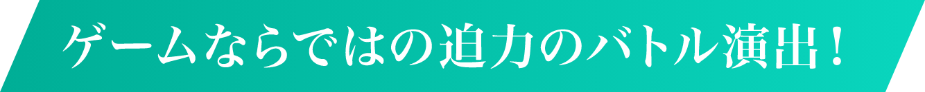 ゲームならではの迫力のバトル演出！