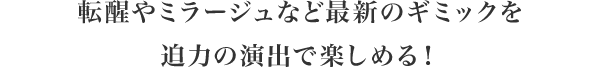 転醒やミラージュなど最新のギミックを迫力の演出で楽しめる！